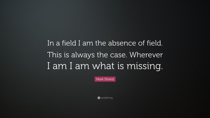 Mark Strand Quote: “In a field I am the absence of field. This is always the case. Wherever I am I am what is missing.”