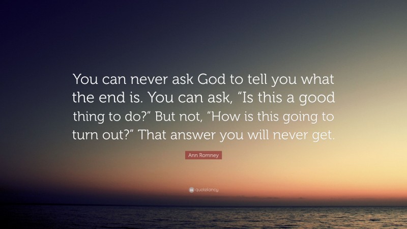 Ann Romney Quote: “You can never ask God to tell you what the end is. You can ask, “Is this a good thing to do?” But not, “How is this going to turn out?” That answer you will never get.”