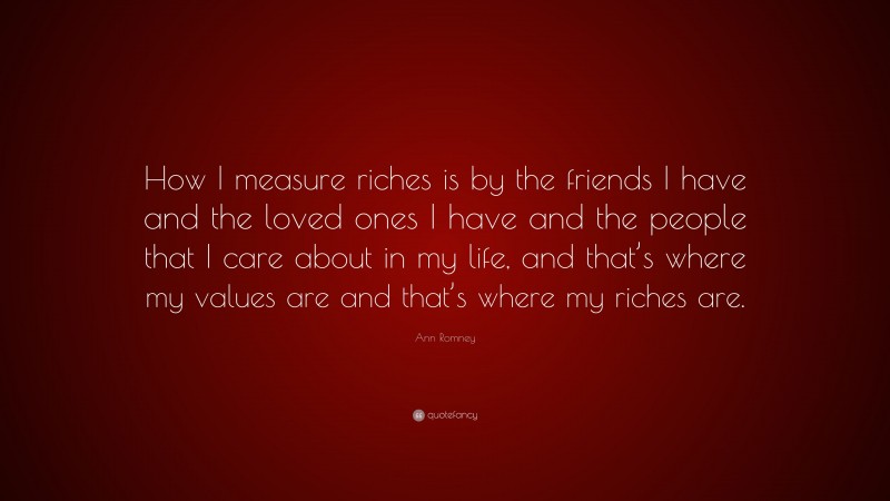 Ann Romney Quote: “How I measure riches is by the friends I have and the loved ones I have and the people that I care about in my life, and that’s where my values are and that’s where my riches are.”