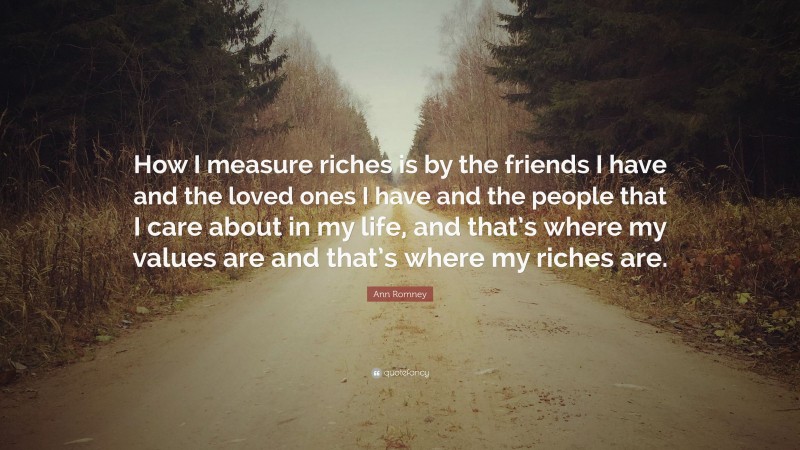 Ann Romney Quote: “How I measure riches is by the friends I have and the loved ones I have and the people that I care about in my life, and that’s where my values are and that’s where my riches are.”