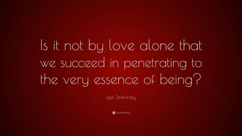 Igor Stravinsky Quote: “Is it not by love alone that we succeed in penetrating to the very essence of being?”