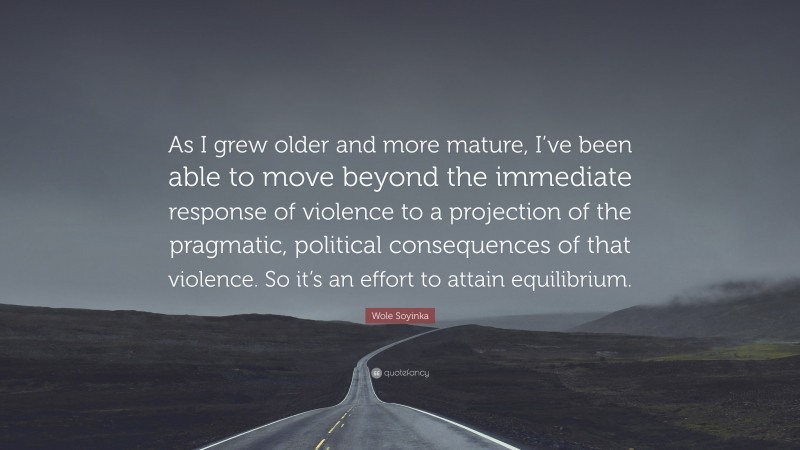 Wole Soyinka Quote: “As I grew older and more mature, I’ve been able to move beyond the immediate response of violence to a projection of the pragmatic, political consequences of that violence. So it’s an effort to attain equilibrium.”