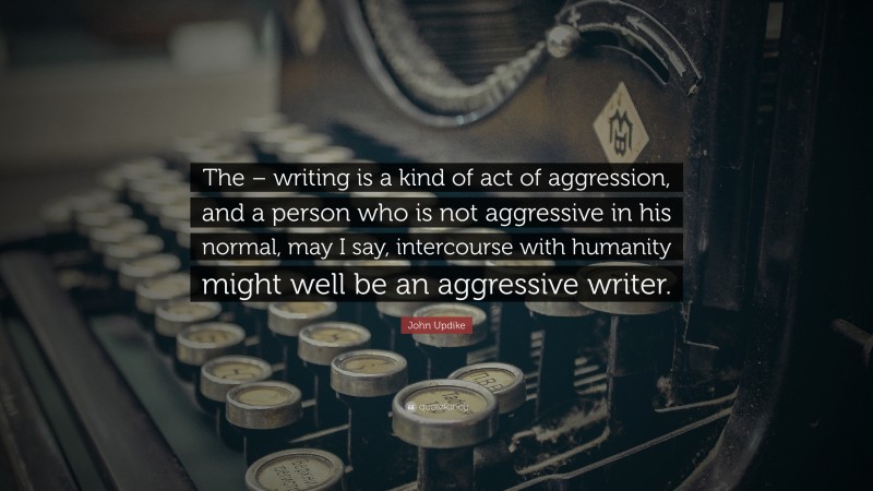 John Updike Quote: “The – writing is a kind of act of aggression, and a person who is not aggressive in his normal, may I say, intercourse with humanity might well be an aggressive writer.”