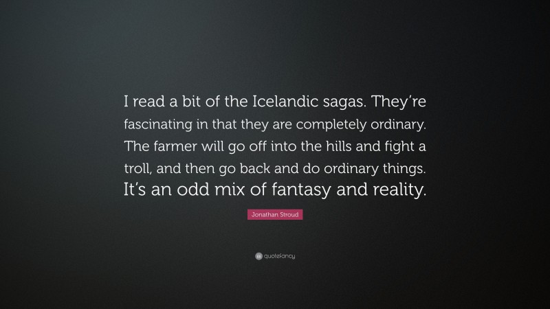 Jonathan Stroud Quote: “I read a bit of the Icelandic sagas. They’re fascinating in that they are completely ordinary. The farmer will go off into the hills and fight a troll, and then go back and do ordinary things. It’s an odd mix of fantasy and reality.”