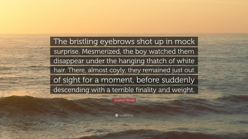 Jonathan Stroud Quote: “The bristling eyebrows shot up in mock surprise. Mesmerized, the boy watched them disappear under the hanging thatch of white hair. There, almost coyly, they remained just out of sight for a moment, before suddenly descending with a terrible finality and weight.”