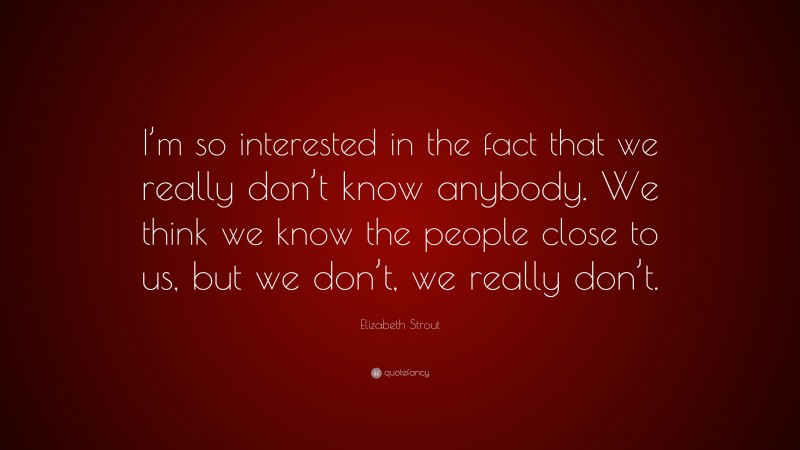 Elizabeth Strout Quote: “I’m so interested in the fact that we really don’t know anybody. We think we know the people close to us, but we don’t, we really don’t.”