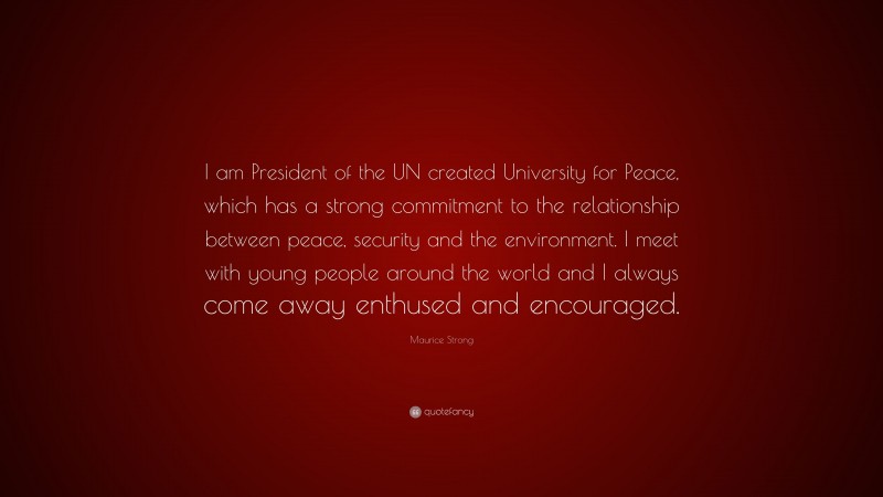 Maurice Strong Quote: “I am President of the UN created University for Peace, which has a strong commitment to the relationship between peace, security and the environment. I meet with young people around the world and I always come away enthused and encouraged.”