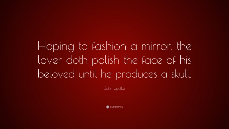 John Updike Quote: “Hoping to fashion a mirror, the lover doth polish the face of his beloved until he produces a skull.”
