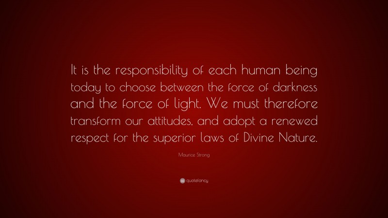 Maurice Strong Quote: “It is the responsibility of each human being today to choose between the force of darkness and the force of light. We must therefore transform our attitudes, and adopt a renewed respect for the superior laws of Divine Nature.”