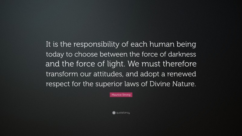 Maurice Strong Quote: “It is the responsibility of each human being today to choose between the force of darkness and the force of light. We must therefore transform our attitudes, and adopt a renewed respect for the superior laws of Divine Nature.”