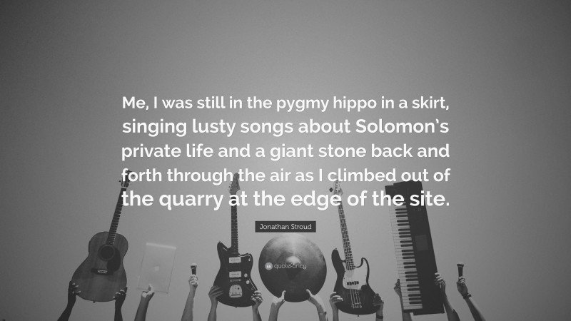 Jonathan Stroud Quote: “Me, I was still in the pygmy hippo in a skirt, singing lusty songs about Solomon’s private life and a giant stone back and forth through the air as I climbed out of the quarry at the edge of the site.”