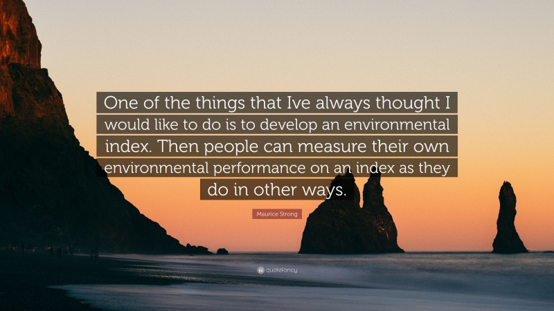 Maurice Strong Quote: “One of the things that Ive always thought I would like to do is to develop an environmental index. Then people can measure their own environmental performance on an index as they do in other ways.”
