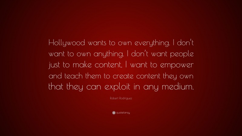 Robert Rodríguez Quote: “Hollywood wants to own everything. I don’t want to own anything. I don’t want people just to make content, I want to empower and teach them to create content they own that they can exploit in any medium.”