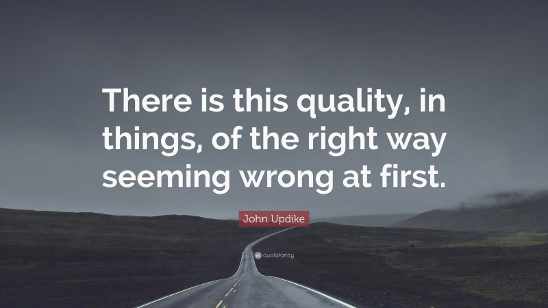 John Updike Quote: “There is this quality, in things, of the right way seeming wrong at first.”