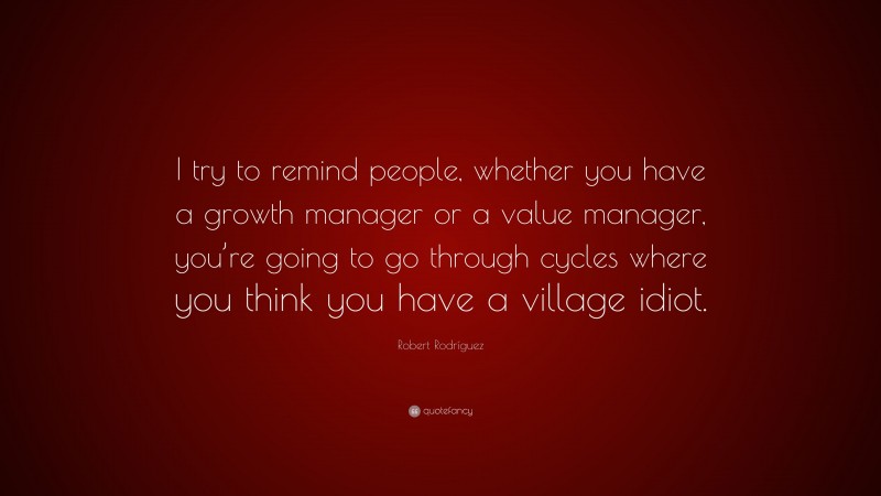 Robert Rodríguez Quote: “I try to remind people, whether you have a growth manager or a value manager, you’re going to go through cycles where you think you have a village idiot.”