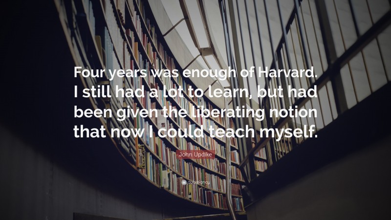 John Updike Quote: “Four years was enough of Harvard. I still had a lot to learn, but had been given the liberating notion that now I could teach myself.”