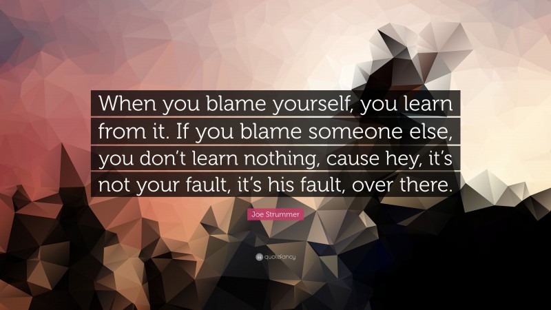 Joe Strummer Quote: “When you blame yourself, you learn from it. If you blame someone else, you don’t learn nothing, cause hey, it’s not your fault, it’s his fault, over there.”