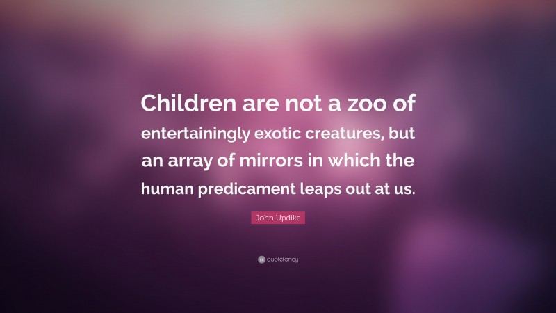 John Updike Quote: “Children are not a zoo of entertainingly exotic creatures, but an array of mirrors in which the human predicament leaps out at us.”