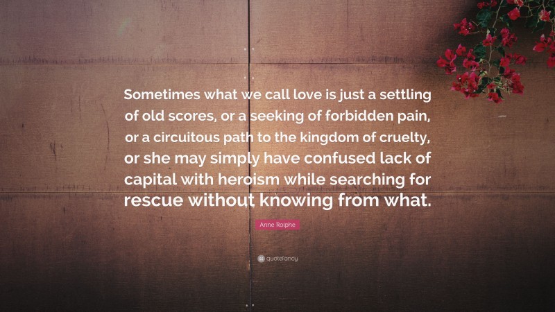 Anne Roiphe Quote: “Sometimes what we call love is just a settling of old scores, or a seeking of forbidden pain, or a circuitous path to the kingdom of cruelty, or she may simply have confused lack of capital with heroism while searching for rescue without knowing from what.”