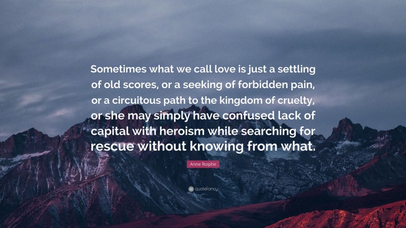 Anne Roiphe Quote: “Sometimes what we call love is just a settling of old scores, or a seeking of forbidden pain, or a circuitous path to the kingdom of cruelty, or she may simply have confused lack of capital with heroism while searching for rescue without knowing from what.”