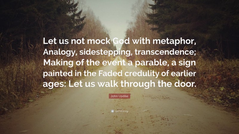 John Updike Quote: “Let us not mock God with metaphor, Analogy, sidestepping, transcendence; Making of the event a parable, a sign painted in the Faded credulity of earlier ages: Let us walk through the door.”