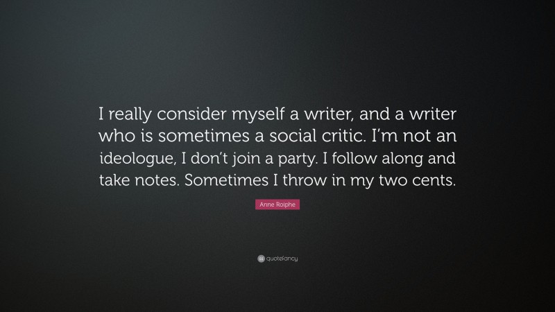 Anne Roiphe Quote: “I really consider myself a writer, and a writer who is sometimes a social critic. I’m not an ideologue, I don’t join a party. I follow along and take notes. Sometimes I throw in my two cents.”