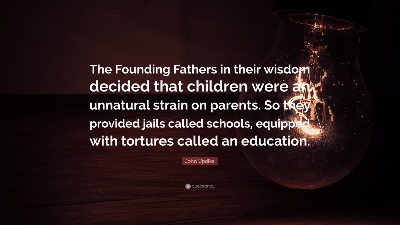 John Updike Quote: “The Founding Fathers in their wisdom decided that children were an unnatural strain on parents. So they provided jails called schools, equipped with tortures called an education.”