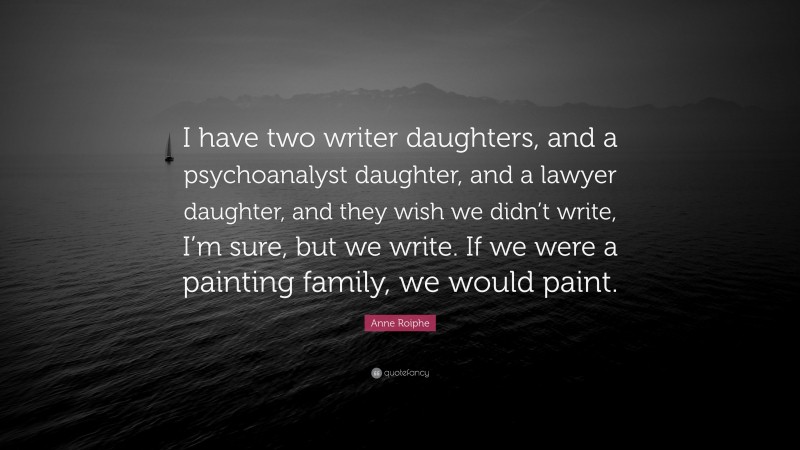 Anne Roiphe Quote: “I have two writer daughters, and a psychoanalyst daughter, and a lawyer daughter, and they wish we didn’t write, I’m sure, but we write. If we were a painting family, we would paint.”
