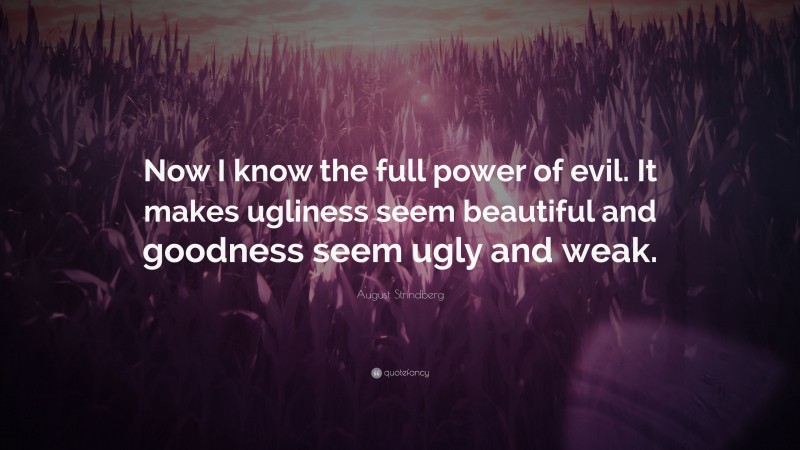 August Strindberg Quote: “Now I know the full power of evil. It makes ugliness seem beautiful and goodness seem ugly and weak.”