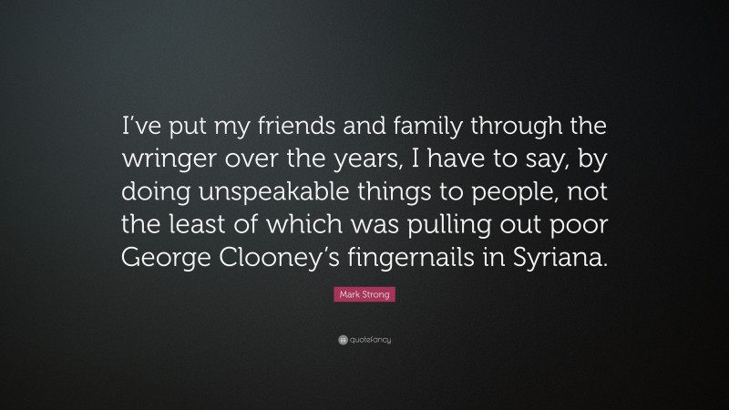 Mark Strong Quote: “I’ve put my friends and family through the wringer over the years, I have to say, by doing unspeakable things to people, not the least of which was pulling out poor George Clooney’s fingernails in Syriana.”