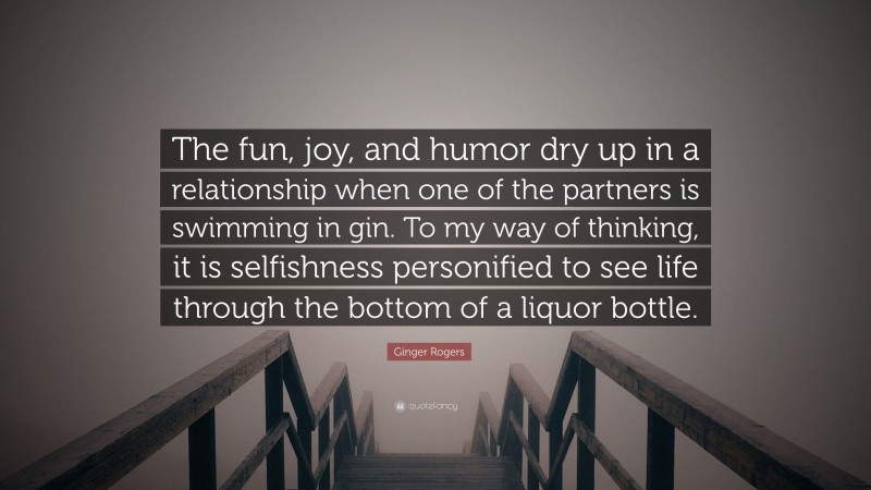 Ginger Rogers Quote: “The fun, joy, and humor dry up in a relationship when one of the partners is swimming in gin. To my way of thinking, it is selfishness personified to see life through the bottom of a liquor bottle.”