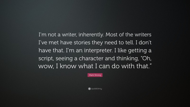 Mark Strong Quote: “I’m not a writer, inherently. Most of the writers I’ve met have stories they need to tell. I don’t have that. I’m an interpreter. I like getting a script, seeing a character and thinking, “Oh, wow, I know what I can do with that.””