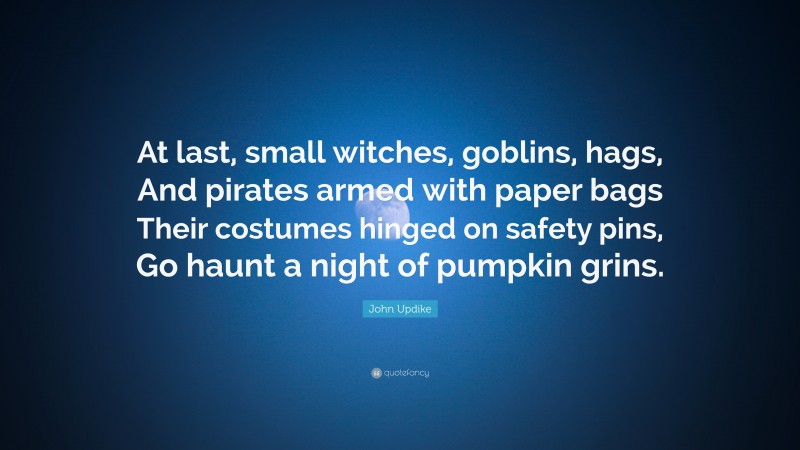John Updike Quote: “At last, small witches, goblins, hags, And pirates armed with paper bags Their costumes hinged on safety pins, Go haunt a night of pumpkin grins.”