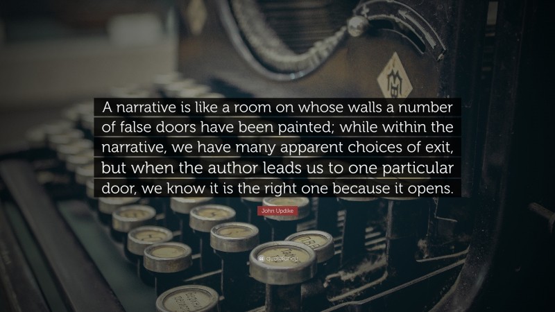 John Updike Quote: “A narrative is like a room on whose walls a number of false doors have been painted; while within the narrative, we have many apparent choices of exit, but when the author leads us to one particular door, we know it is the right one because it opens.”