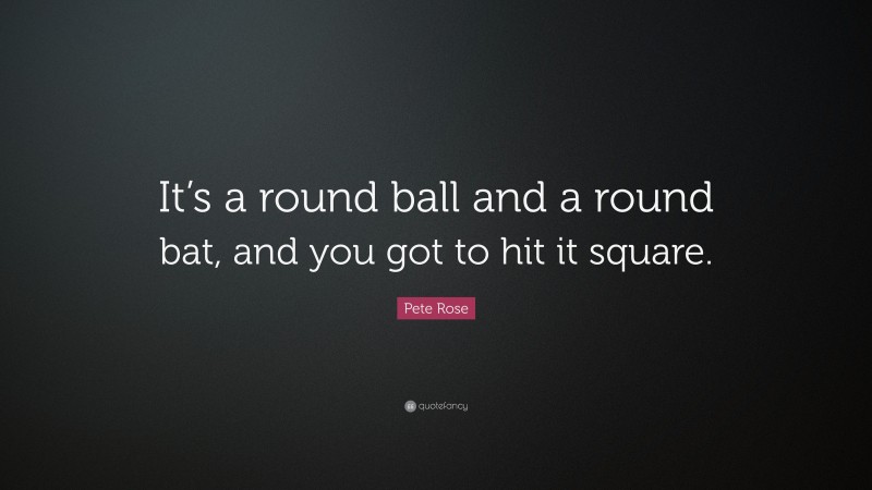 Pete Rose Quote: “It’s a round ball and a round bat, and you got to hit it square.”