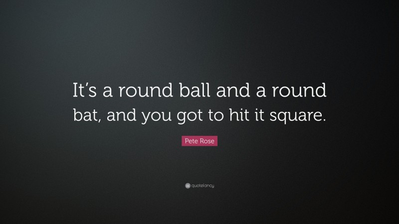 Pete Rose Quote: “It’s a round ball and a round bat, and you got to hit it square.”