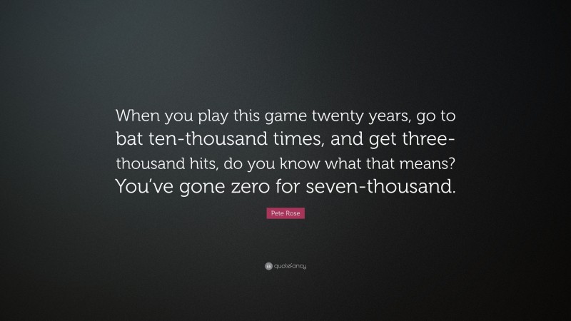 Pete Rose Quote: “When you play this game twenty years, go to bat ten-thousand times, and get three-thousand hits, do you know what that means? You’ve gone zero for seven-thousand.”