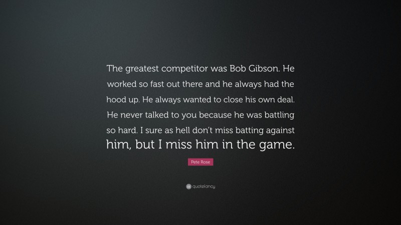 Pete Rose Quote: “The greatest competitor was Bob Gibson. He worked so fast out there and he always had the hood up. He always wanted to close his own deal. He never talked to you because he was battling so hard. I sure as hell don’t miss batting against him, but I miss him in the game.”