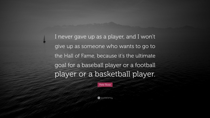 Pete Rose Quote: “I never gave up as a player, and I won’t give up as someone who wants to go to the Hall of Fame, because it’s the ultimate goal for a baseball player or a football player or a basketball player.”
