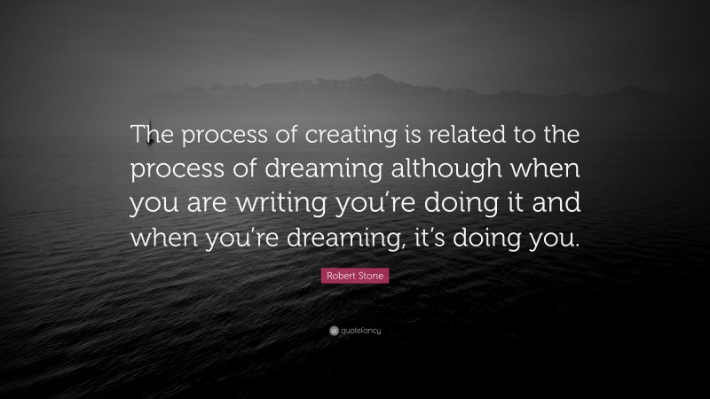 Robert Stone Quote: “The process of creating is related to the process of dreaming although when you are writing you’re doing it and when you’re dreaming, it’s doing you.”