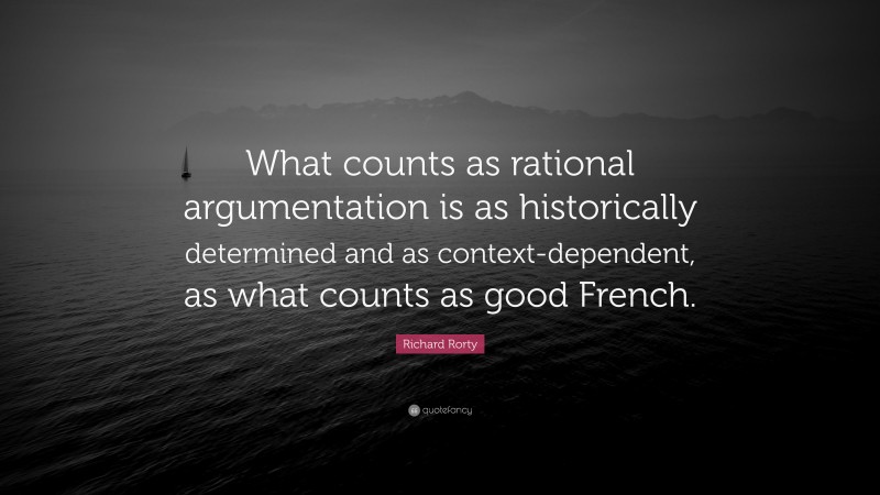 Richard Rorty Quote: “What counts as rational argumentation is as historically determined and as context-dependent, as what counts as good French.”