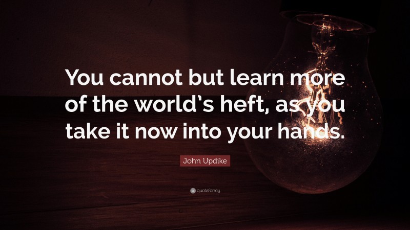 John Updike Quote: “You cannot but learn more of the world’s heft, as you take it now into your hands.”