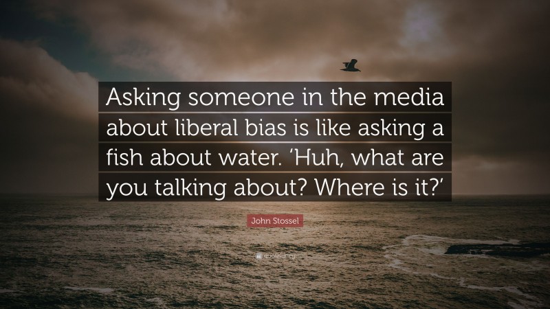John Stossel Quote: “Asking someone in the media about liberal bias is like asking a fish about water. ‘Huh, what are you talking about? Where is it?’”