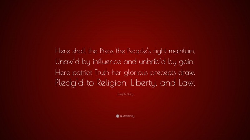 Joseph Story Quote: “Here shall the Press the People’s right maintain, Unaw’d by influence and unbrib’d by gain; Here patriot Truth her glorious precepts draw, Pledg’d to Religion, Liberty, and Law.”