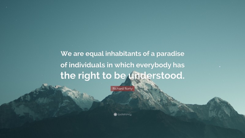 Richard Rorty Quote: “We are equal inhabitants of a paradise of individuals in which everybody has the right to be understood.”