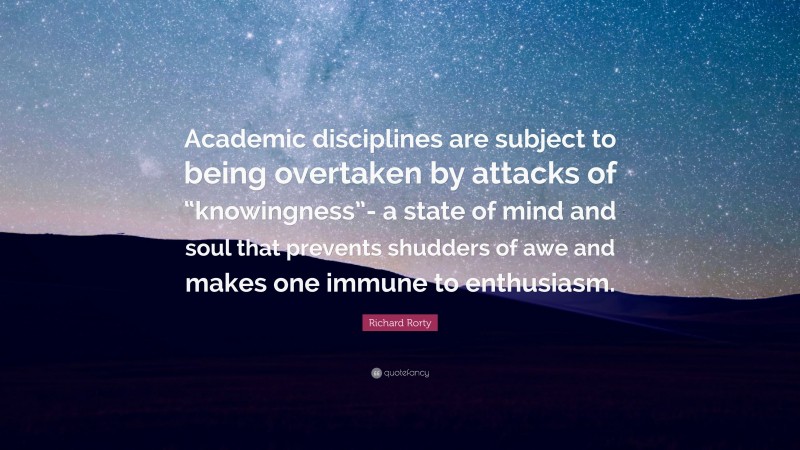 Richard Rorty Quote: “Academic disciplines are subject to being overtaken by attacks of “knowingness”- a state of mind and soul that prevents shudders of awe and makes one immune to enthusiasm.”