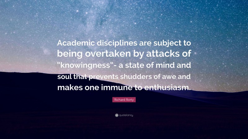 Richard Rorty Quote: “Academic disciplines are subject to being overtaken by attacks of “knowingness”- a state of mind and soul that prevents shudders of awe and makes one immune to enthusiasm.”