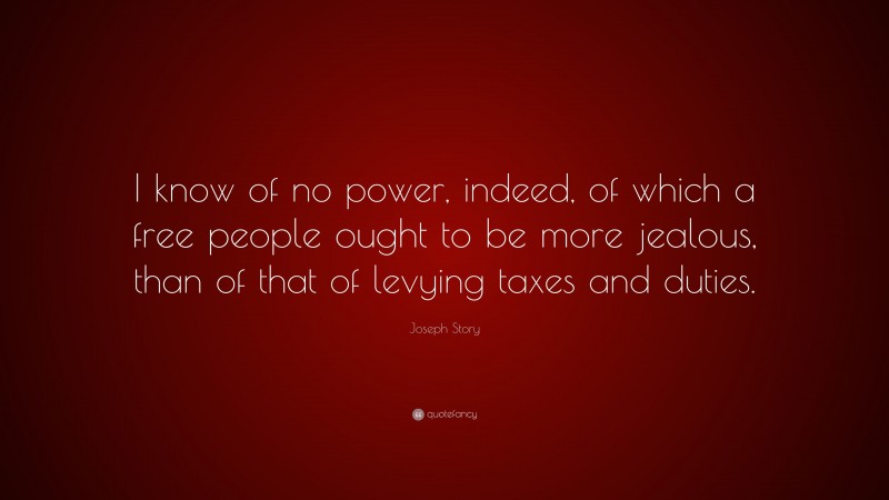 Joseph Story Quote: “I know of no power, indeed, of which a free people ought to be more jealous, than of that of levying taxes and duties.”