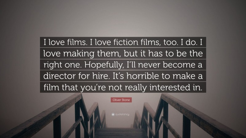 Oliver Stone Quote: “I love films. I love fiction films, too. I do. I love making them, but it has to be the right one. Hopefully, I’ll never become a director for hire. It’s horrible to make a film that you’re not really interested in.”