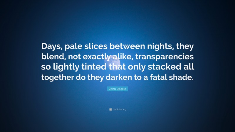 John Updike Quote: “Days, pale slices between nights, they blend, not exactly alike, transparencies so lightly tinted that only stacked all together do they darken to a fatal shade.”